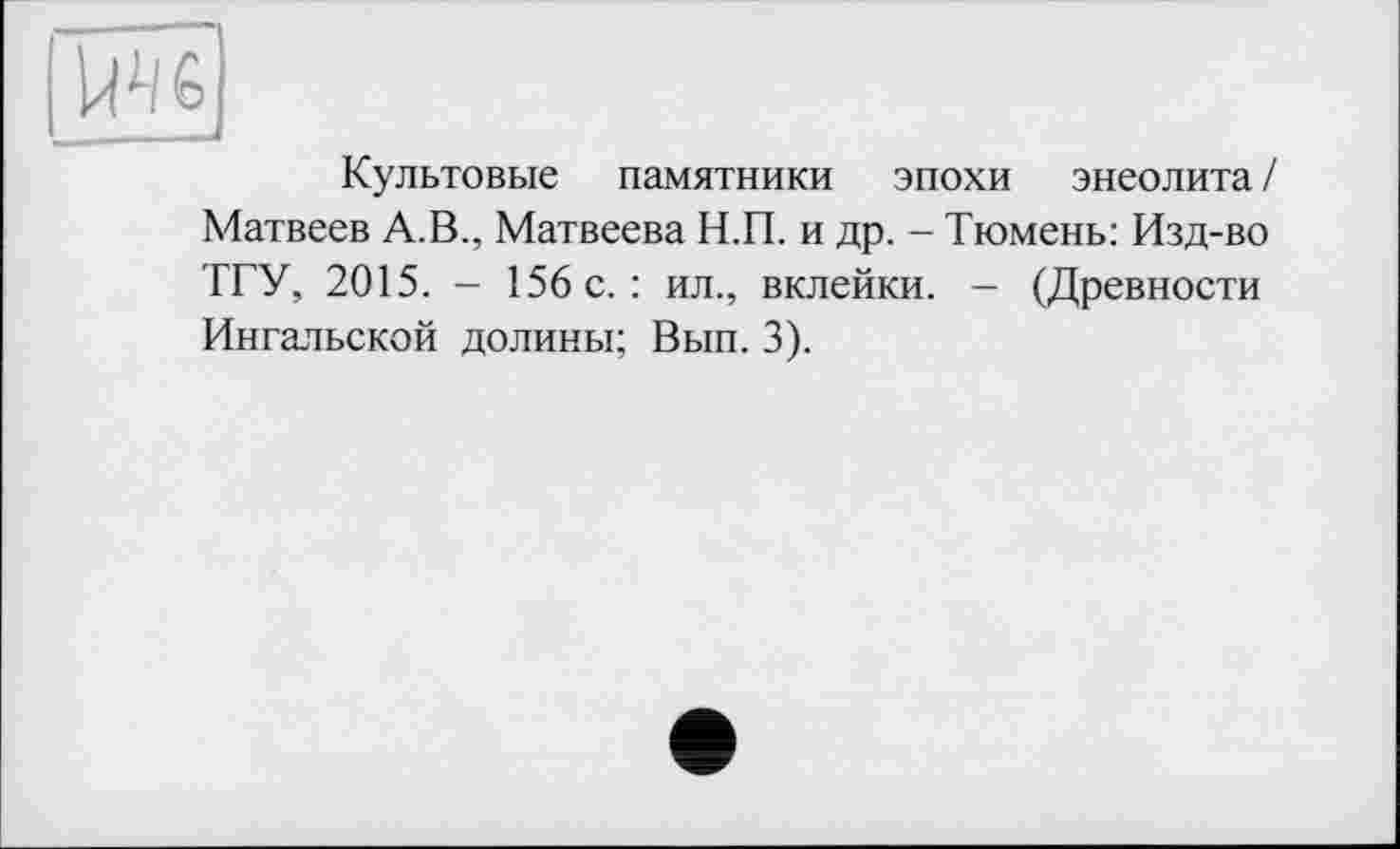 ﻿Культовые памятники эпохи энеолита / Матвеев А.В., Матвеева Н.П. и др. - Тюмень: Изд-во ТГУ, 2015. - 156 с.: ил., вклейки. - (Древности Ингальской долины; Вып. 3).